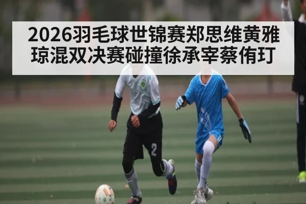 2026羽毛球世锦赛郑思维黄雅琼混双决赛碰撞徐承宰蔡侑玎
