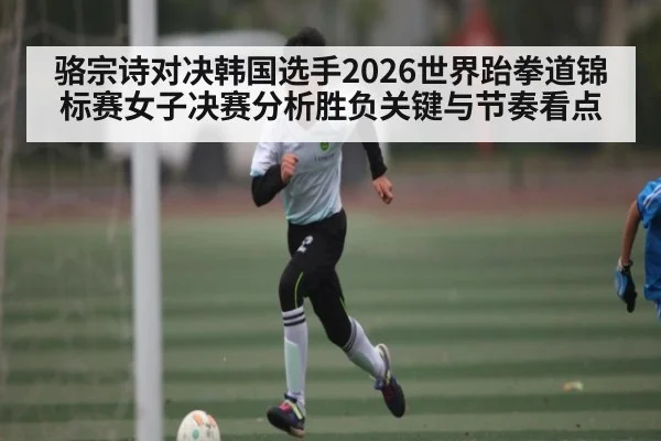骆宗诗对决韩国选手2026世界跆拳道锦标赛女子决赛分析胜负关键与节奏看点