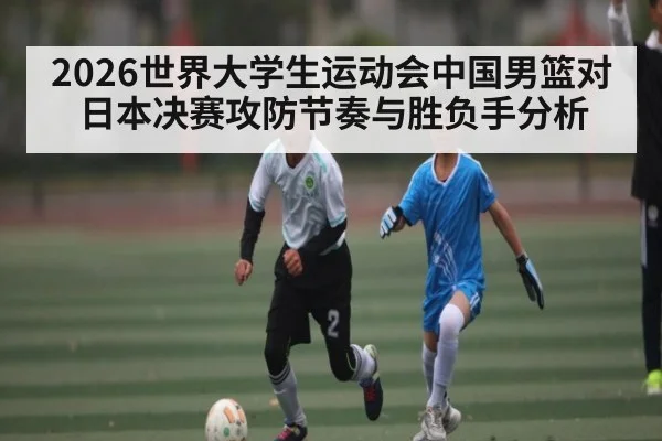 2026世界大学生运动会中国男篮对日本决赛攻防节奏与胜负手分析