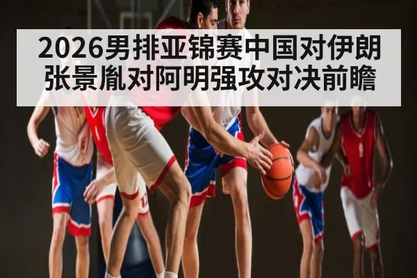 2026男排亚锦赛中国对伊朗张景胤对阿明强攻对决前瞻